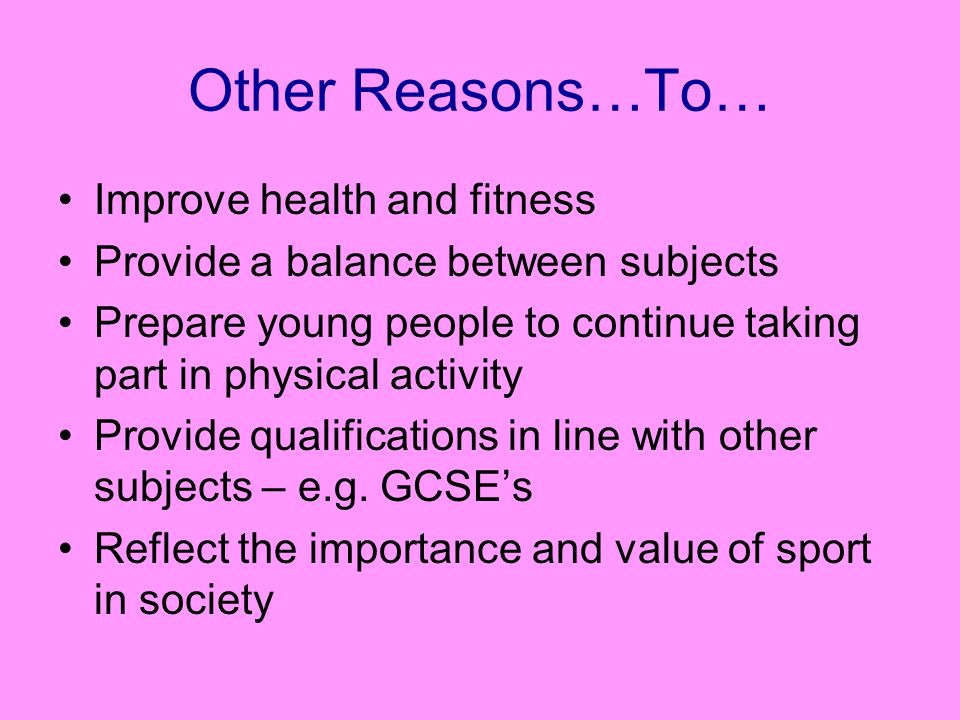 Other Reasons…To… Improve health and fitness Provide a balance between subjects Prepare young people to continue taking part in physical activity Provide qualifications in line with other subjects – e.g.