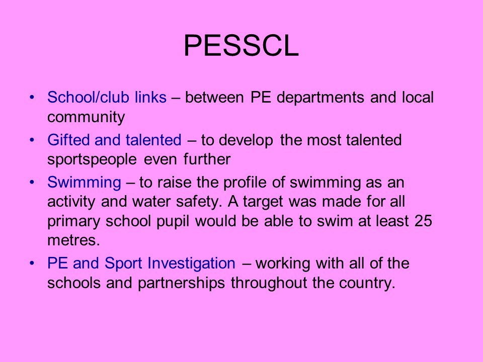 PESSCL School/club links – between PE departments and local community Gifted and talented – to develop the most talented sportspeople even further Swimming – to raise the profile of swimming as an activity and water safety.