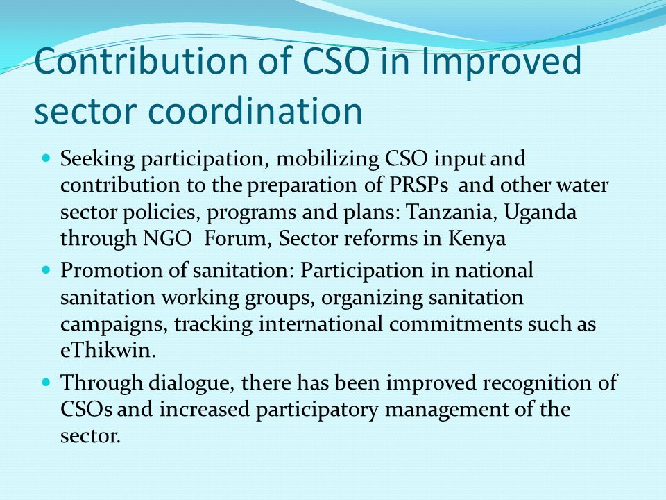 Contribution of CSO in Improved sector coordination Seeking participation, mobilizing CSO input and contribution to the preparation of PRSPs and other water sector policies, programs and plans: Tanzania, Uganda through NGO Forum, Sector reforms in Kenya Promotion of sanitation: Participation in national sanitation working groups, organizing sanitation campaigns, tracking international commitments such as eThikwin.