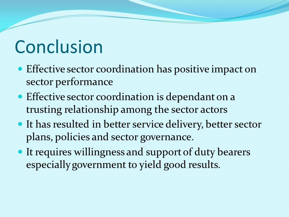 Conclusion Effective sector coordination has positive impact on sector performance Effective sector coordination is dependant on a trusting relationship among the sector actors It has resulted in better service delivery, better sector plans, policies and sector governance.