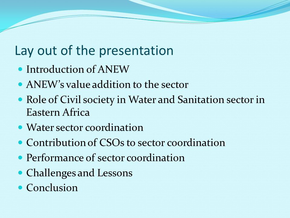 Lay out of the presentation Introduction of ANEW ANEW’s value addition to the sector Role of Civil society in Water and Sanitation sector in Eastern Africa Water sector coordination Contribution of CSOs to sector coordination Performance of sector coordination Challenges and Lessons Conclusion