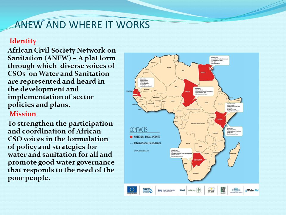 ANEW AND WHERE IT WORKS Identity African Civil Society Network on Sanitation (ANEW) – A plat form through which diverse voices of CSOs on Water and Sanitation are represented and heard in the development and implementation of sector policies and plans.
