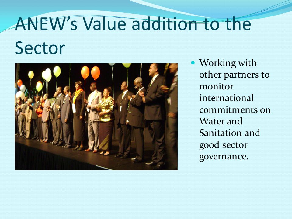 ANEW’s Value addition to the Sector Working with other partners to monitor international commitments on Water and Sanitation and good sector governance.