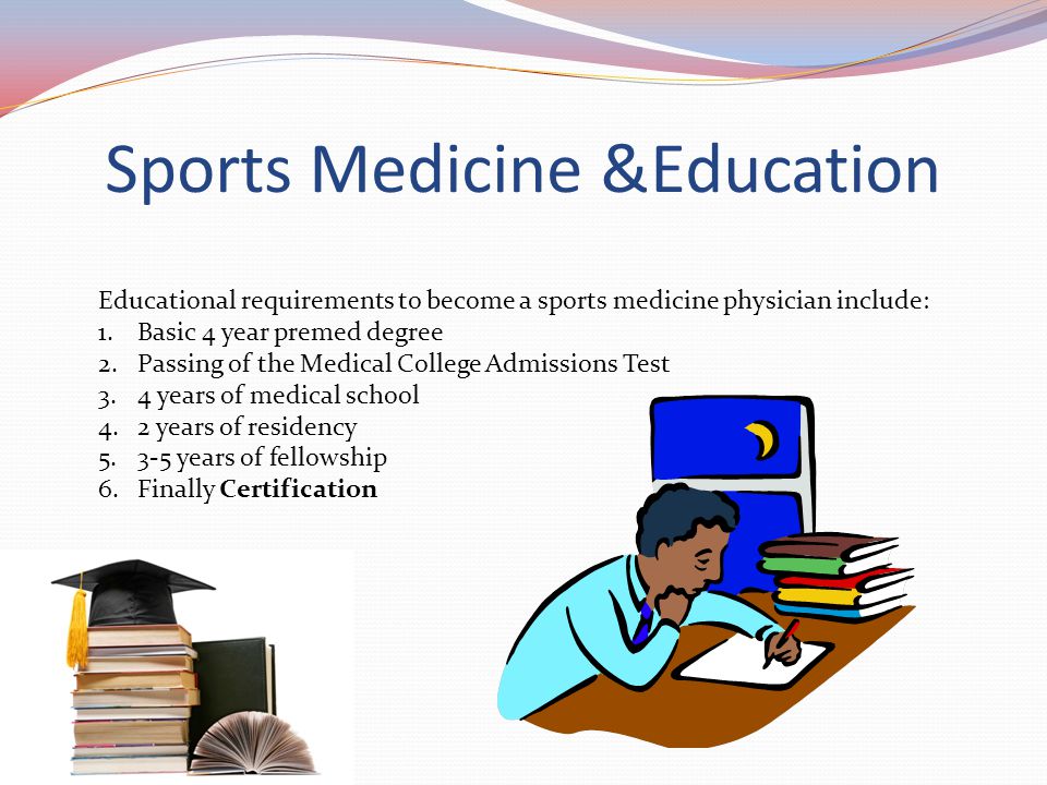Sports Medicine &Education Educational requirements to become a sports medicine physician include: 1.Basic 4 year premed degree 2.Passing of the Medical College Admissions Test 3.4 years of medical school 4.2 years of residency years of fellowship 6.Finally Certification