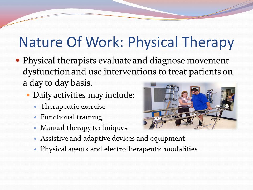 Nature Of Work: Physical Therapy Physical therapists evaluate and diagnose movement dysfunction and use interventions to treat patients on a day to day basis.