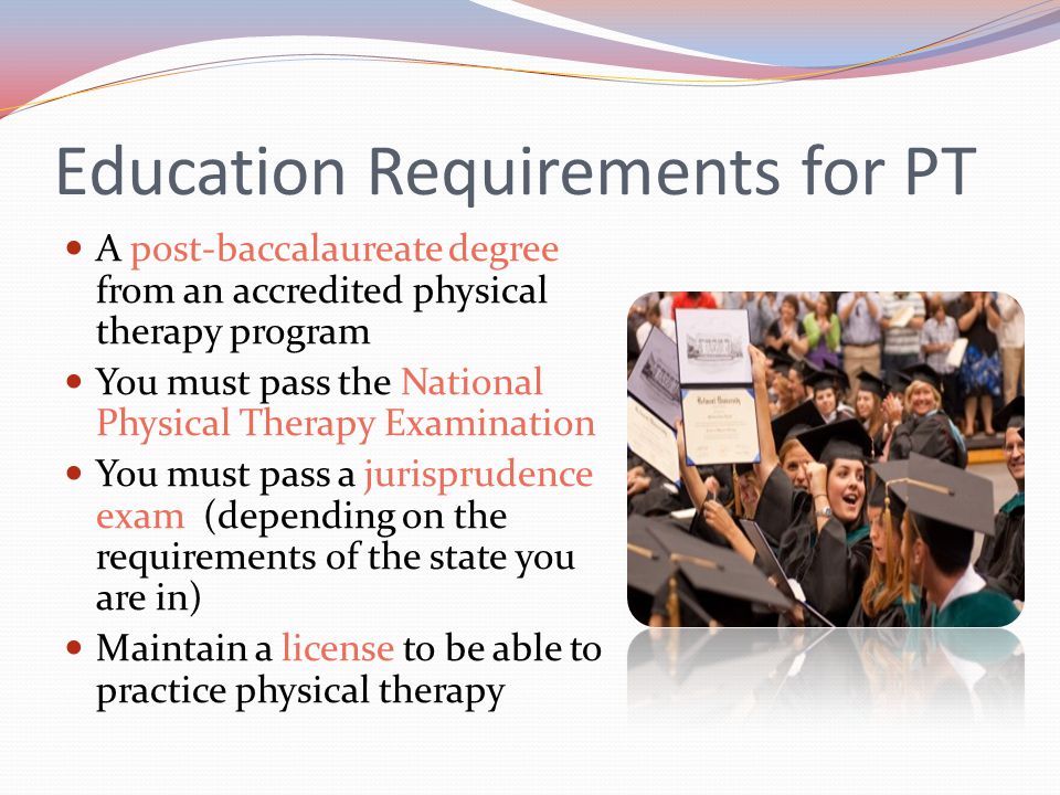 Education Requirements for PT A post-baccalaureate degree from an accredited physical therapy program You must pass the National Physical Therapy Examination You must pass a jurisprudence exam (depending on the requirements of the state you are in) Maintain a license to be able to practice physical therapy