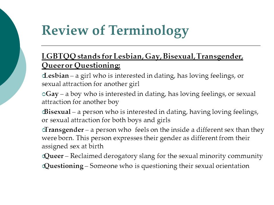 LGBTQQ stands for Lesbian, Gay, Bisexual, Transgender, Queer or Questioning:  Lesbian – a girl who is interested in dating, has loving feelings, or sexual attraction for another girl  Gay – a boy who is interested in dating, has loving feelings, or sexual attraction for another boy  Bisexual – a person who is interested in dating, having loving feelings, or sexual attraction for both boys and girls  Transgender – a person who feels on the inside a different sex than they were born.