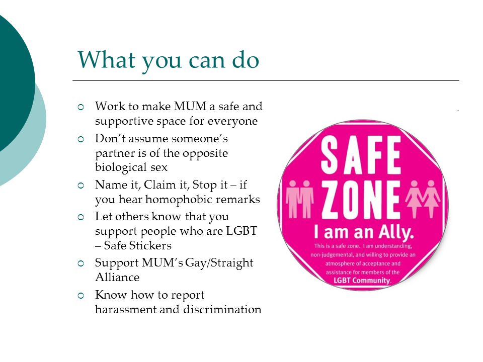What you can do  Work to make MUM a safe and supportive space for everyone  Don’t assume someone’s partner is of the opposite biological sex  Name it, Claim it, Stop it – if you hear homophobic remarks  Let others know that you support people who are LGBT – Safe Stickers  Support MUM’s Gay/Straight Alliance  Know how to report harassment and discrimination