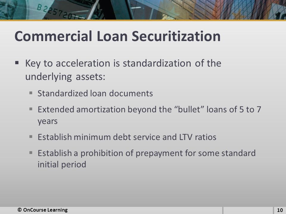 Commercial Loan Securitization  Key to acceleration is standardization of the underlying assets:  Standardized loan documents  Extended amortization beyond the bullet loans of 5 to 7 years  Establish minimum debt service and LTV ratios  Establish a prohibition of prepayment for some standard initial period © OnCourse Learning 10