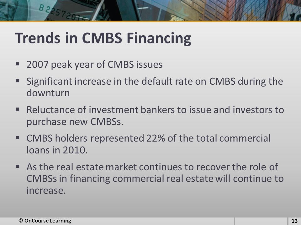 Trends in CMBS Financing  2007 peak year of CMBS issues  Significant increase in the default rate on CMBS during the downturn  Reluctance of investment bankers to issue and investors to purchase new CMBSs.