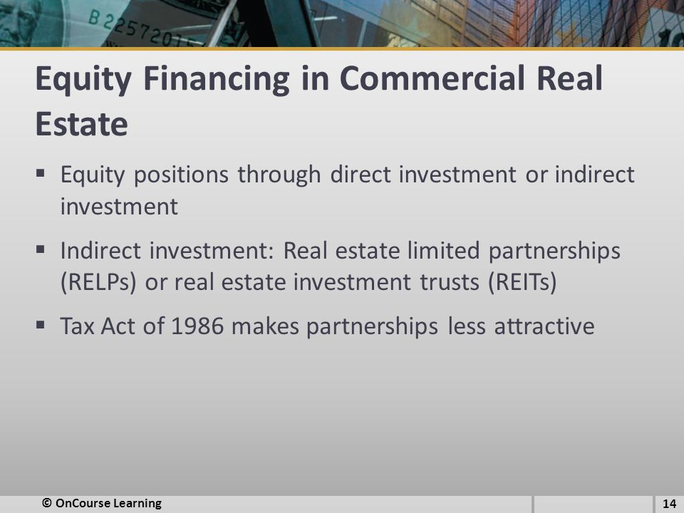 Equity Financing in Commercial Real Estate  Equity positions through direct investment or indirect investment  Indirect investment: Real estate limited partnerships (RELPs) or real estate investment trusts (REITs)  Tax Act of 1986 makes partnerships less attractive © OnCourse Learning 14