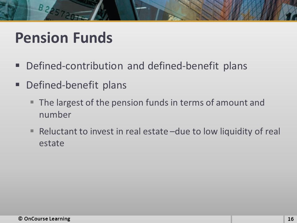 Pension Funds  Defined-contribution and defined-benefit plans  Defined-benefit plans  The largest of the pension funds in terms of amount and number  Reluctant to invest in real estate –due to low liquidity of real estate 16 © OnCourse Learning