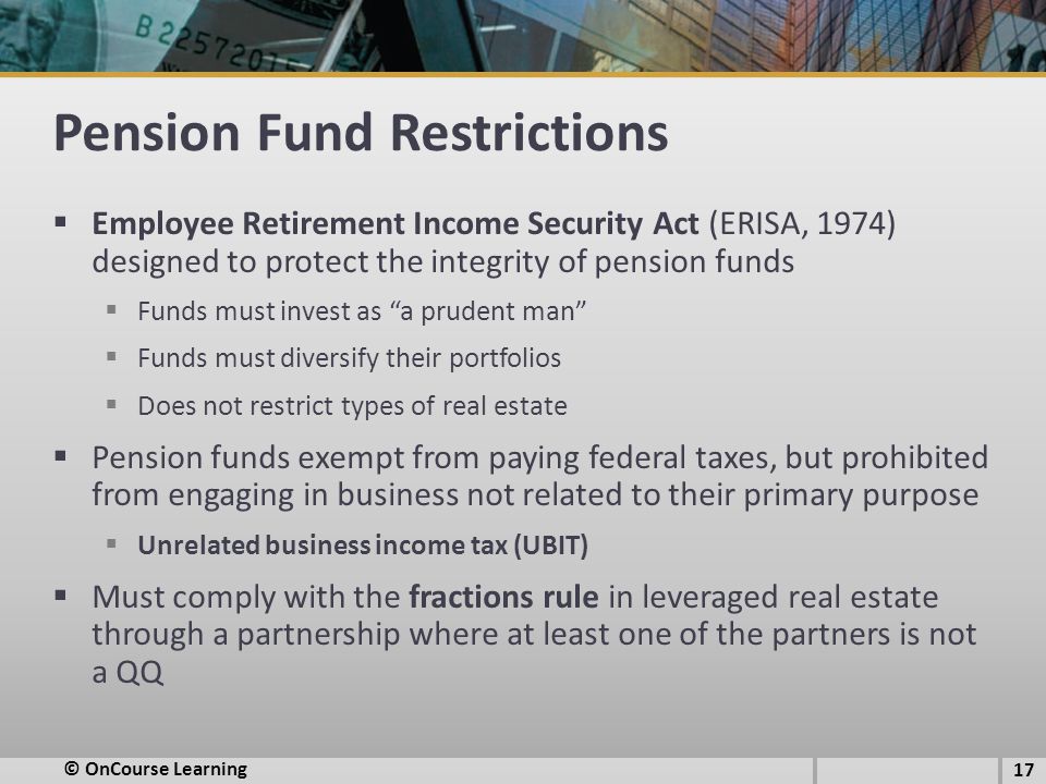 Pension Fund Restrictions  Employee Retirement Income Security Act (ERISA, 1974) designed to protect the integrity of pension funds  Funds must invest as a prudent man  Funds must diversify their portfolios  Does not restrict types of real estate  Pension funds exempt from paying federal taxes, but prohibited from engaging in business not related to their primary purpose  Unrelated business income tax (UBIT)  Must comply with the fractions rule in leveraged real estate through a partnership where at least one of the partners is not a QQ © OnCourse Learning 17