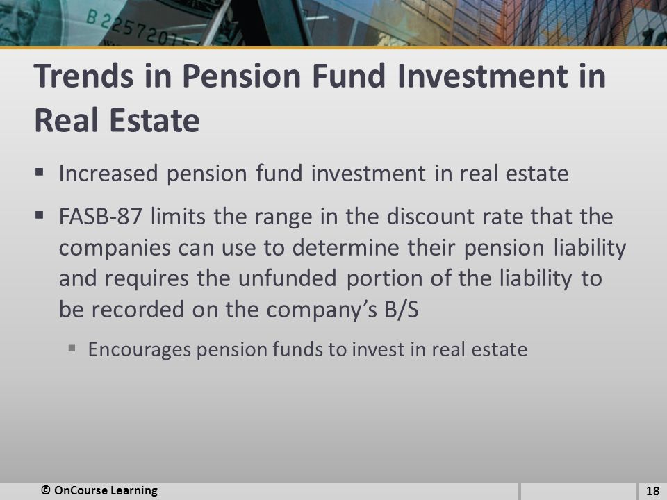 Trends in Pension Fund Investment in Real Estate  Increased pension fund investment in real estate  FASB-87 limits the range in the discount rate that the companies can use to determine their pension liability and requires the unfunded portion of the liability to be recorded on the company’s B/S  Encourages pension funds to invest in real estate 18 © OnCourse Learning