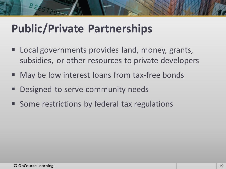 Public/Private Partnerships  Local governments provides land, money, grants, subsidies, or other resources to private developers  May be low interest loans from tax-free bonds  Designed to serve community needs  Some restrictions by federal tax regulations © OnCourse Learning 19