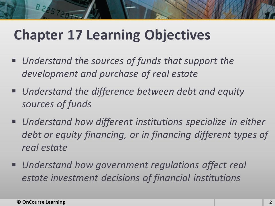 Chapter 17 Learning Objectives  Understand the sources of funds that support the development and purchase of real estate  Understand the difference between debt and equity sources of funds  Understand how different institutions specialize in either debt or equity financing, or in financing different types of real estate  Understand how government regulations affect real estate investment decisions of financial institutions © OnCourse Learning 2