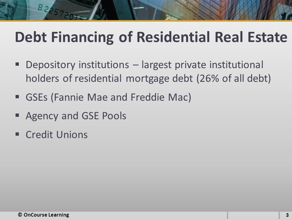 Debt Financing of Residential Real Estate  Depository institutions – largest private institutional holders of residential mortgage debt (26% of all debt)  GSEs (Fannie Mae and Freddie Mac)  Agency and GSE Pools  Credit Unions 3 © OnCourse Learning