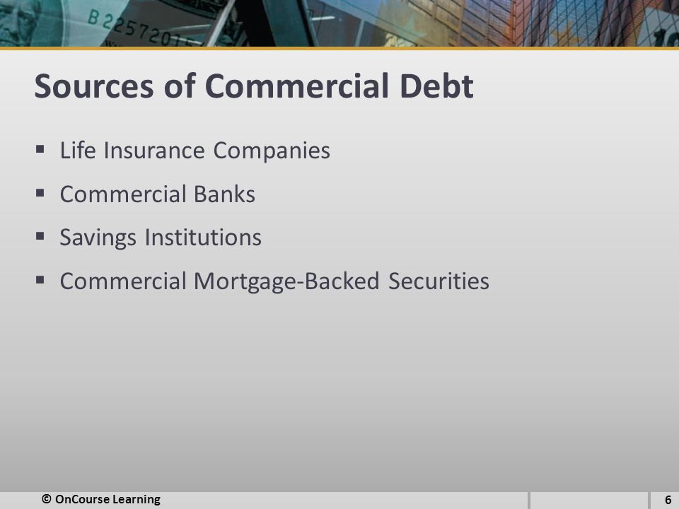 Sources of Commercial Debt  Life Insurance Companies  Commercial Banks  Savings Institutions  Commercial Mortgage-Backed Securities © OnCourse Learning 6