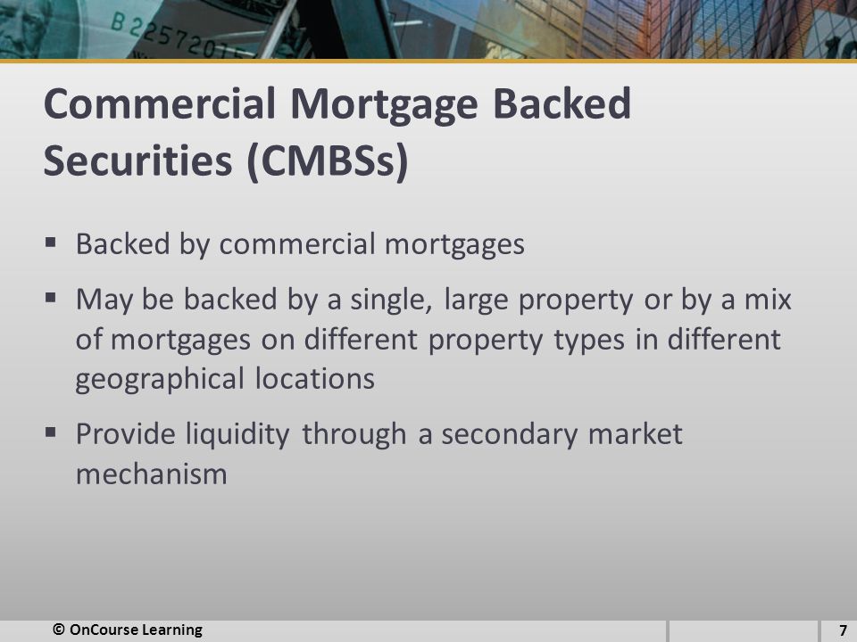 Commercial Mortgage Backed Securities (CMBSs)  Backed by commercial mortgages  May be backed by a single, large property or by a mix of mortgages on different property types in different geographical locations  Provide liquidity through a secondary market mechanism © OnCourse Learning 7