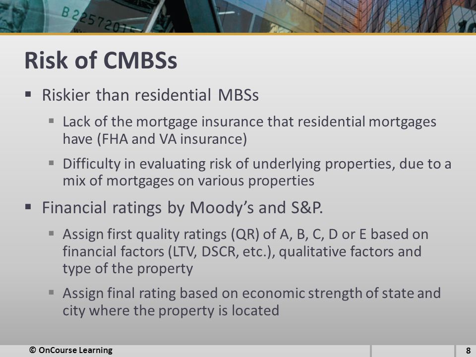 Risk of CMBSs  Riskier than residential MBSs  Lack of the mortgage insurance that residential mortgages have (FHA and VA insurance)  Difficulty in evaluating risk of underlying properties, due to a mix of mortgages on various properties  Financial ratings by Moody’s and S&P.