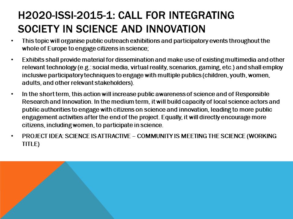 H2020-ISSI : CALL FOR INTEGRATING SOCIETY IN SCIENCE AND INNOVATION This topic will organise public outreach exhibitions and participatory events throughout the whole of Europe to engage citizens in science; Exhibits shall provide material for dissemination and make use of existing multimedia and other relevant technology (e.g.: social media, virtual reality, scenarios, gaming, etc.) and shall employ inclusive participatory techniques to engage with multiple publics (children, youth, women, adults, and other relevant stakeholders).