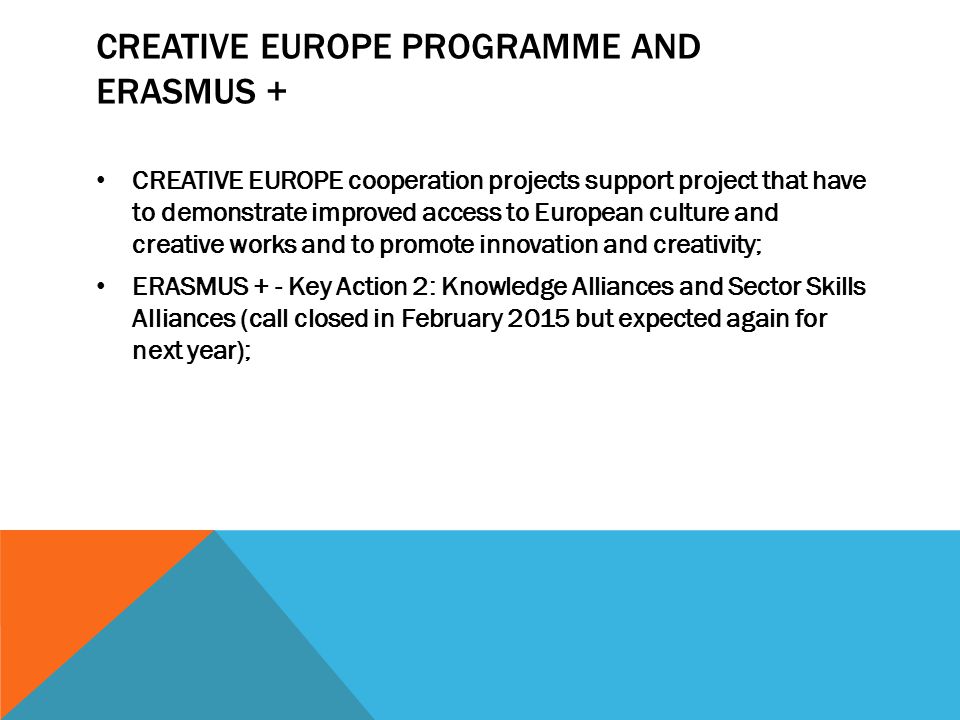 CREATIVE EUROPE PROGRAMME AND ERASMUS + CREATIVE EUROPE cooperation projects support project that have to demonstrate improved access to European culture and creative works and to promote innovation and creativity; ERASMUS + - Key Action 2: Knowledge Alliances and Sector Skills Alliances (call closed in February 2015 but expected again for next year);