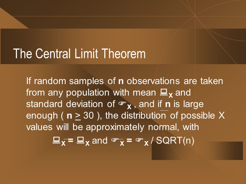 The Central Limit Theorem If random samples of n observations are taken from any population with mean  X and standard deviation of  X, and if n is large enough ( n > 30 ), the distribution of possible X values will be approximately normal, with  X =  X and  X =  X / SQRT(n)