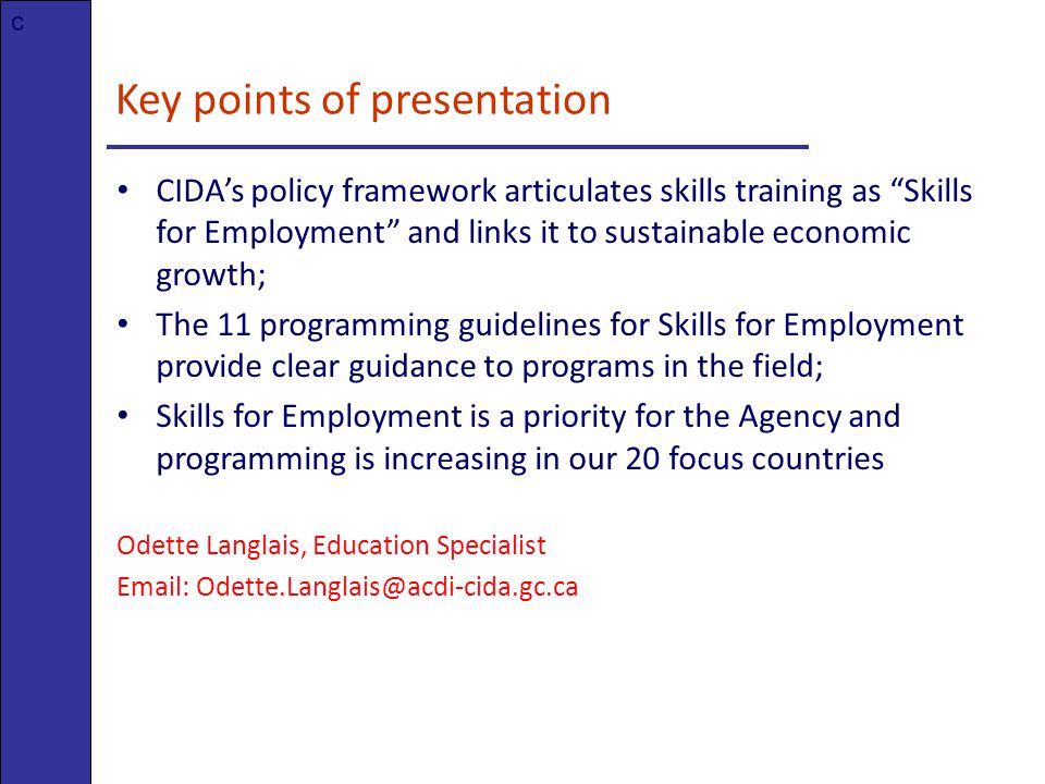 Key points of presentation CIDA’s policy framework articulates skills training as Skills for Employment and links it to sustainable economic growth; The 11 programming guidelines for Skills for Employment provide clear guidance to programs in the field; Skills for Employment is a priority for the Agency and programming is increasing in our 20 focus countries Odette Langlais, Education Specialist   c