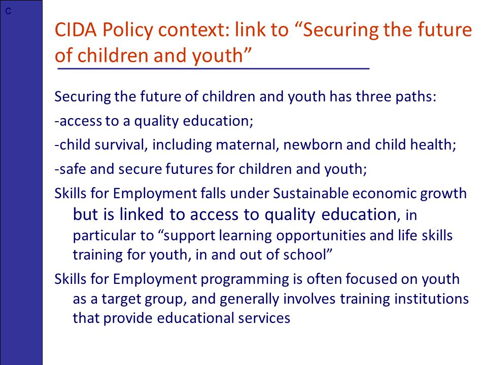 CIDA Policy context: link to Securing the future of children and youth Securing the future of children and youth has three paths: -access to a quality education; -child survival, including maternal, newborn and child health; -safe and secure futures for children and youth; Skills for Employment falls under Sustainable economic growth but is linked to access to quality education, in particular to support learning opportunities and life skills training for youth, in and out of school Skills for Employment programming is often focused on youth as a target group, and generally involves training institutions that provide educational services c