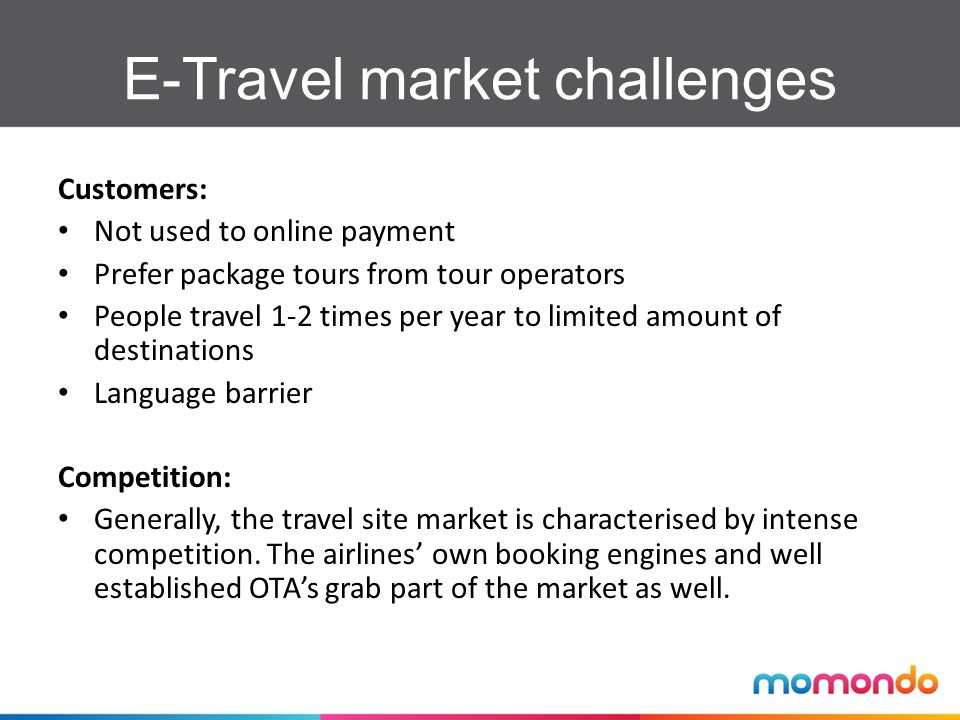 E-Travel market challenges Customers: Not used to online payment Prefer package tours from tour operators People travel 1-2 times per year to limited amount of destinations Language barrier Competition: Generally, the travel site market is characterised by intense competition.