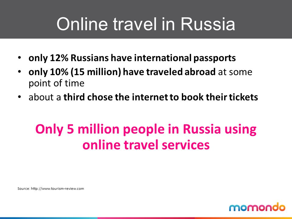 only 12% Russians have international passports only 10% (15 million) have traveled abroad at some point of time about a third chose the internet to book their tickets Only 5 million people in Russia using online travel services Source:   Online travel in Russia