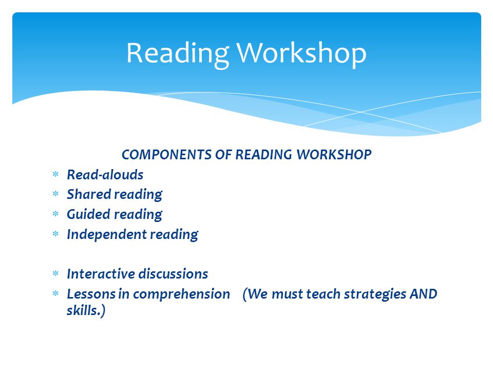 COMPONENTS OF READING WORKSHOP  Read-alouds  Shared reading  Guided reading  Independent reading  Interactive discussions  Lessons in comprehension (We must teach strategies AND skills.) Reading Workshop