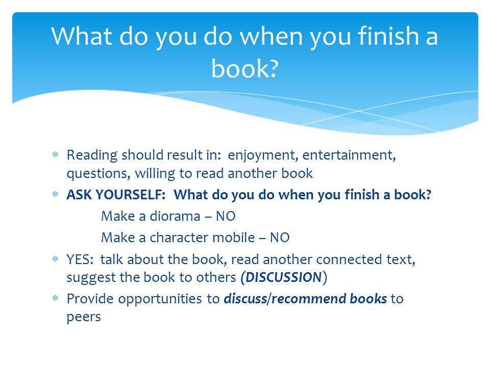  Reading should result in: enjoyment, entertainment, questions, willing to read another book  ASK YOURSELF: What do you do when you finish a book.