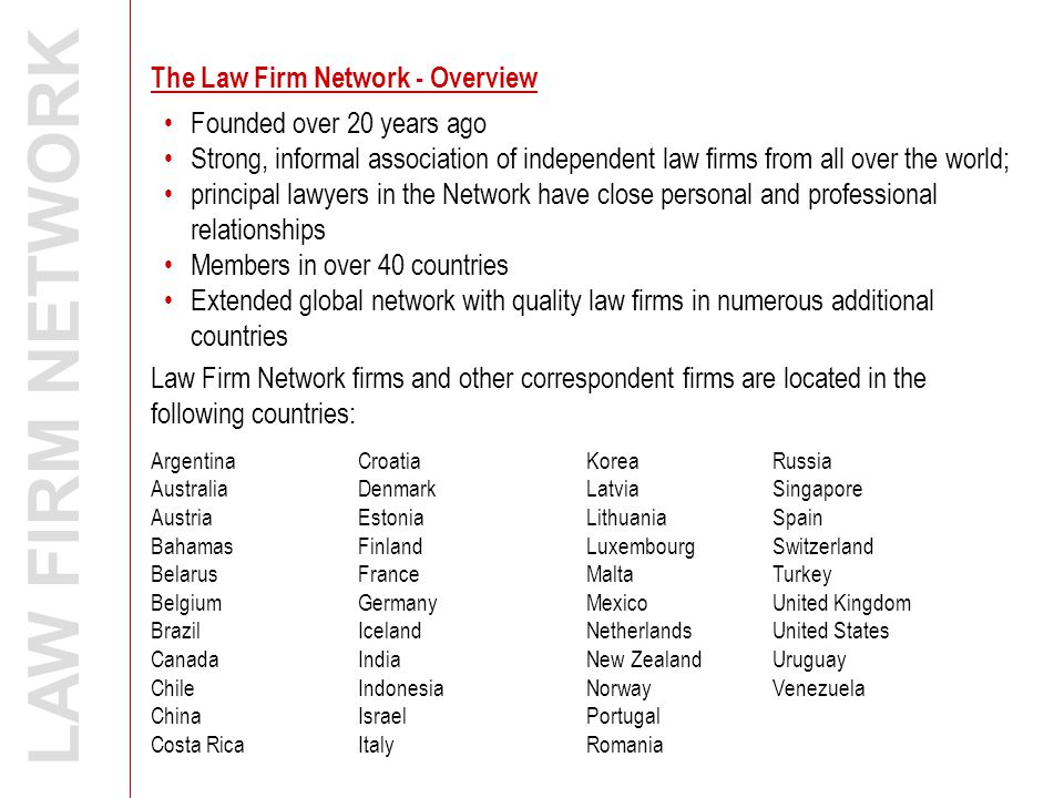 The Law Firm Network - Overview LAW FIRM NETWORK Law Firm Network firms and other correspondent firms are located in the following countries: Argentina Australia Austria Bahamas Belarus Belgium Brazil Canada Chile China Costa Rica Croatia Denmark Estonia Finland France Germany Iceland India Indonesia Israel Italy Korea Latvia Lithuania Luxembourg Malta Mexico Netherlands New Zealand Norway Portugal Romania Russia Singapore Spain Switzerland Turkey United Kingdom United States Uruguay Venezuela Founded over 20 years ago Strong, informal association of independent law firms from all over the world; principal lawyers in the Network have close personal and professional relationships Members in over 40 countries Extended global network with quality law firms in numerous additional countries