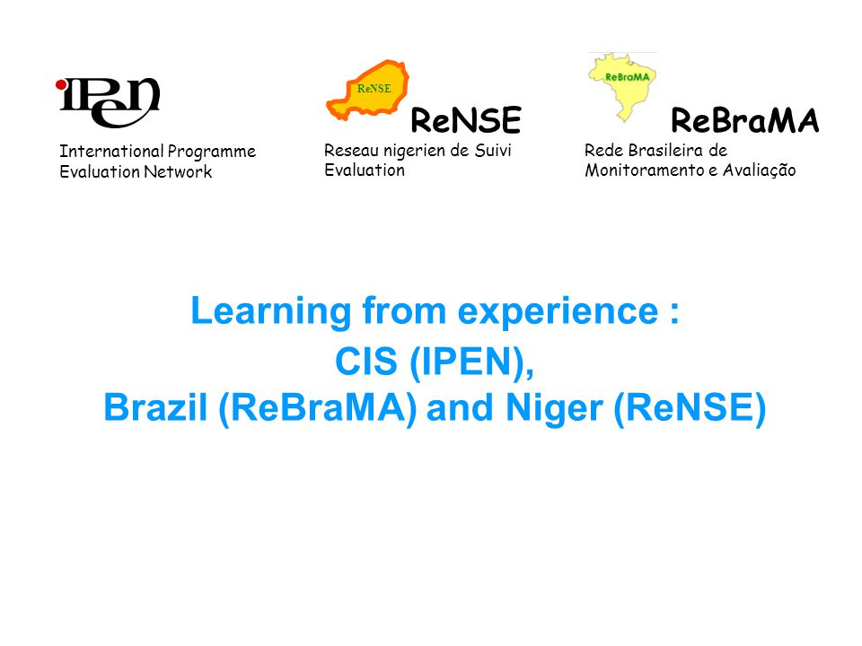 Learning from experience : CIS (IPEN), Brazil (ReBraMA) and Niger (ReNSE) ReBraMA Rede Brasileira de Monitoramento e Avaliação ReNSE Reseau nigerien de Suivi Evaluation International Programme Evaluation Network