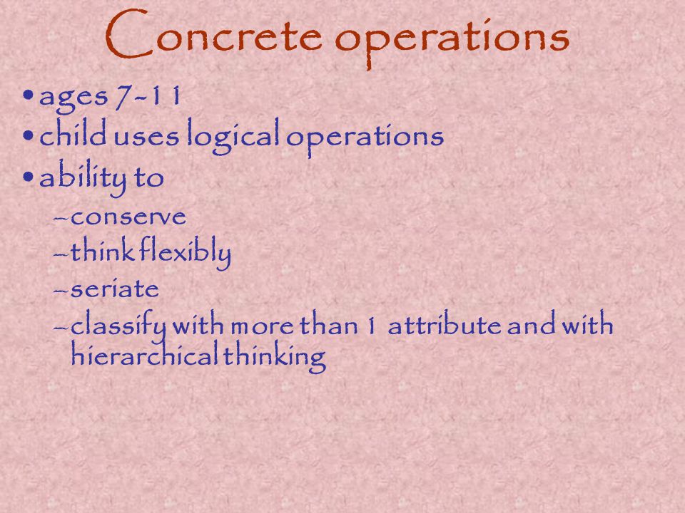 Concrete operations ages 7-11 child uses logical operations ability to –conserve –think flexibly –seriate –classify with more than 1 attribute and with hierarchical thinking