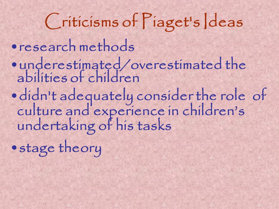 Criticisms of Piaget s Ideas research methods underestimated/overestimated the abilities of children didn t adequately consider the role of culture and experience in children’s undertaking of his tasks stage theory