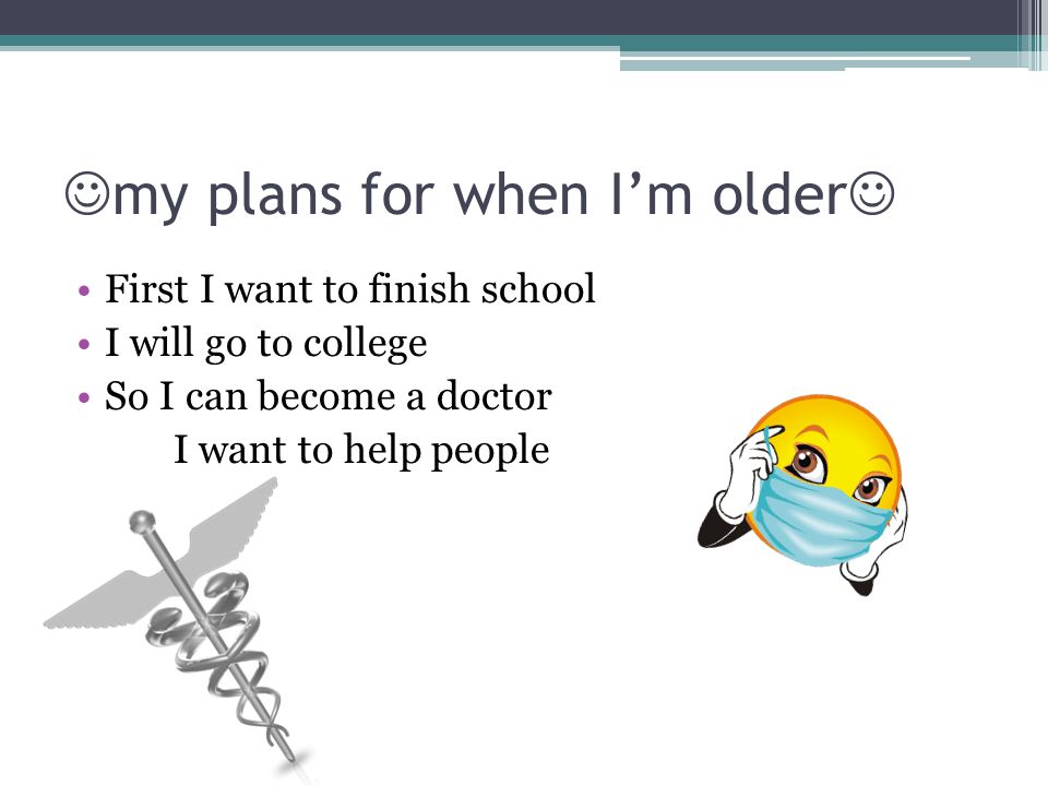 my plans for when I’m older First I want to finish school I will go to college So I can become a doctor I want to help people