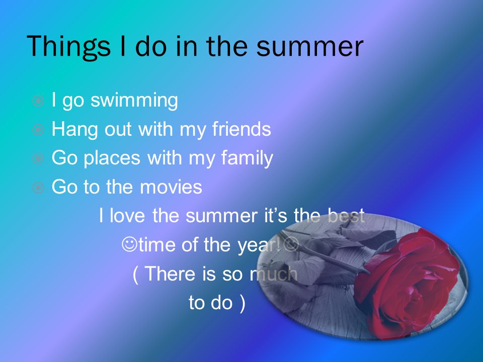 Things I do in the summer  I go swimming  Hang out with my friends  Go places with my family  Go to the movies I love the summer it’s the best time of the year.