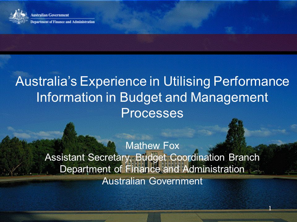 Australia’s Experience in Utilising Performance Information in Budget and Management Processes Mathew Fox Assistant Secretary, Budget Coordination Branch Department of Finance and Administration Australian Government