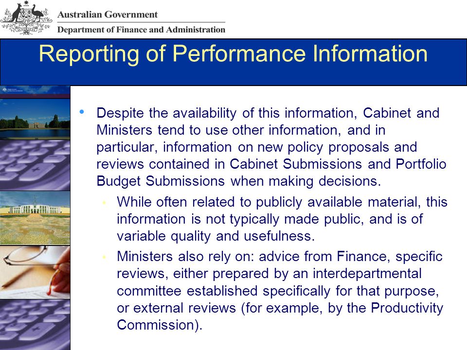Reporting of Performance Information Despite the availability of this information, Cabinet and Ministers tend to use other information, and in particular, information on new policy proposals and reviews contained in Cabinet Submissions and Portfolio Budget Submissions when making decisions.