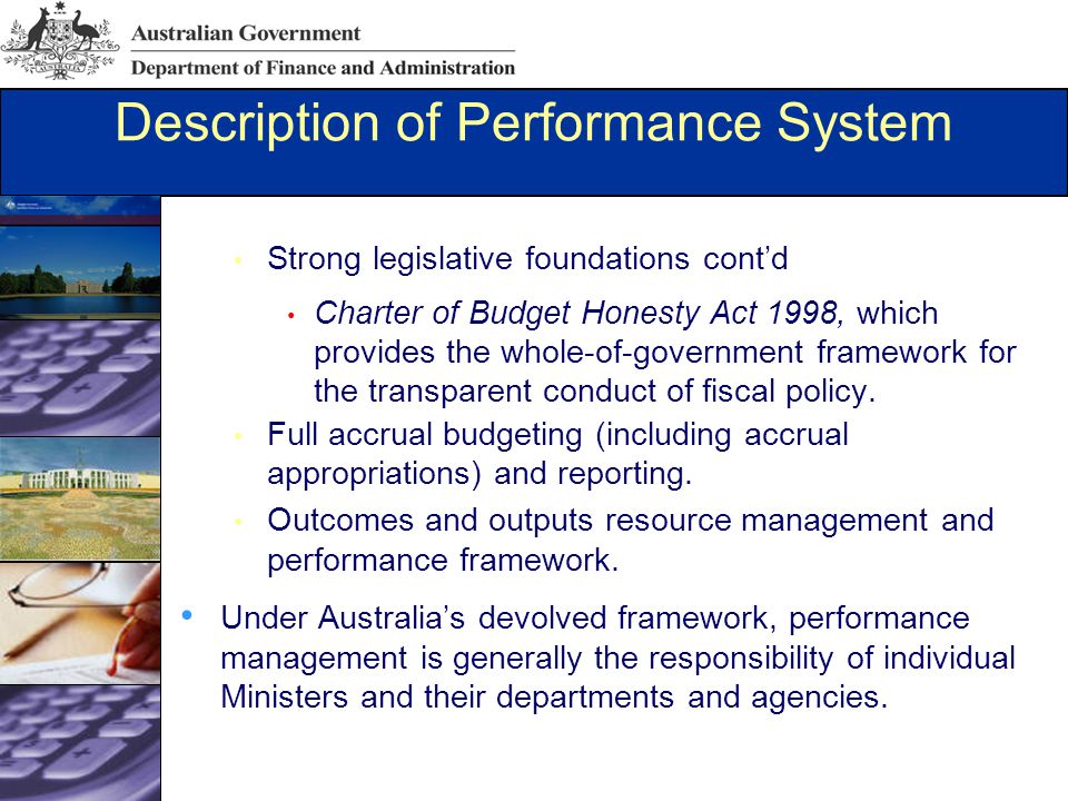 Description of Performance System Strong legislative foundations cont’d Charter of Budget Honesty Act 1998, which provides the whole-of-government framework for the transparent conduct of fiscal policy.