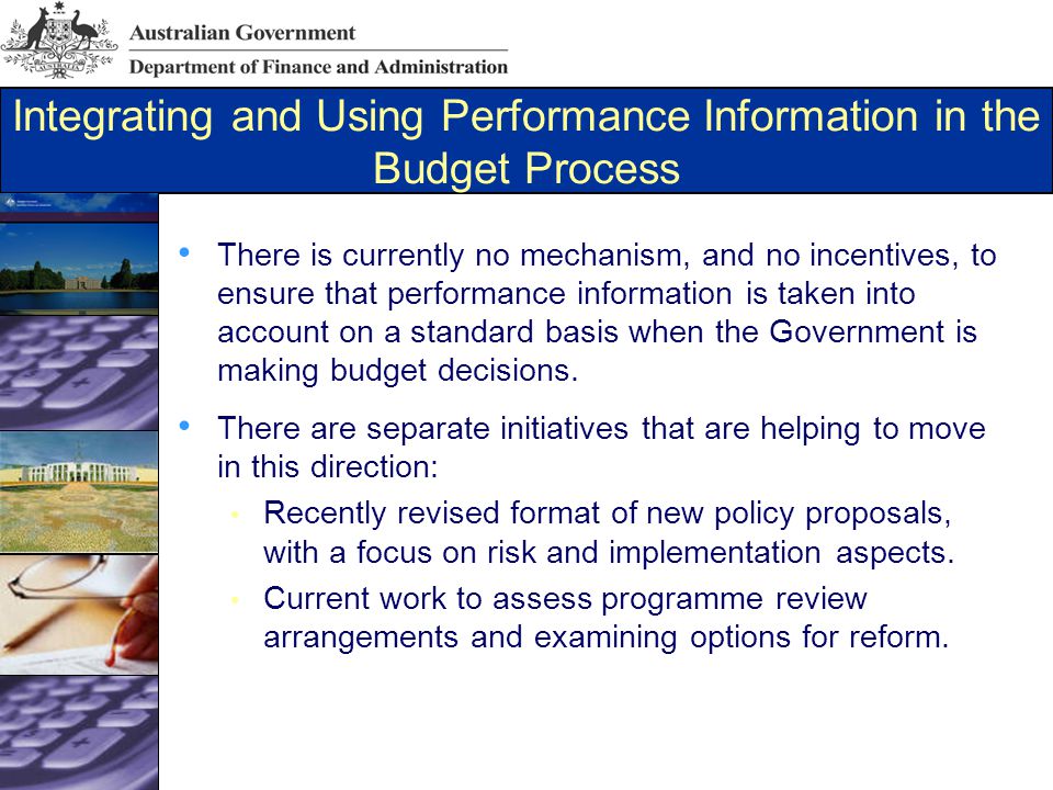 Integrating and Using Performance Information in the Budget Process There is currently no mechanism, and no incentives, to ensure that performance information is taken into account on a standard basis when the Government is making budget decisions.