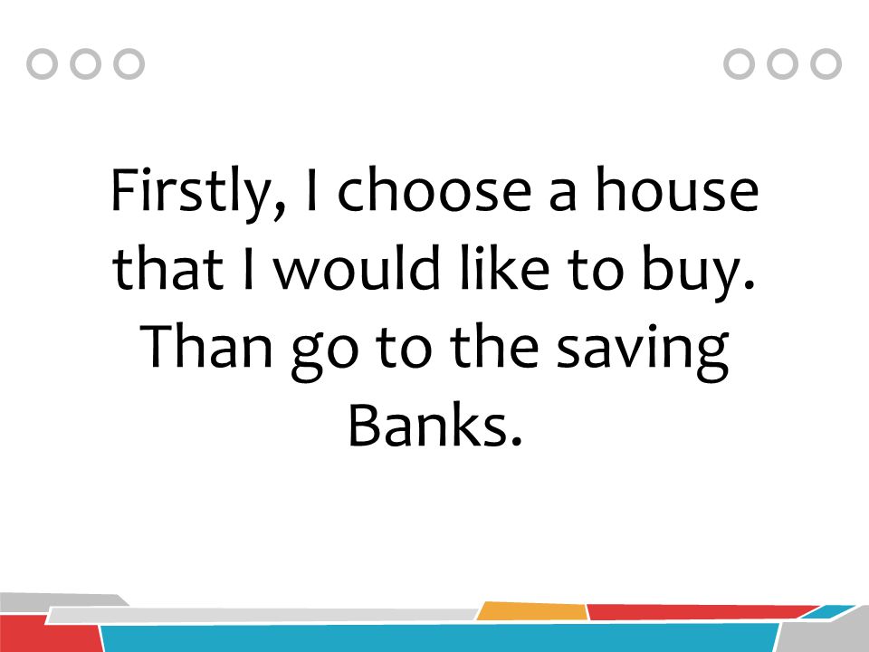 Firstly, I choose a house that I would like to buy. Than go to the saving Banks.