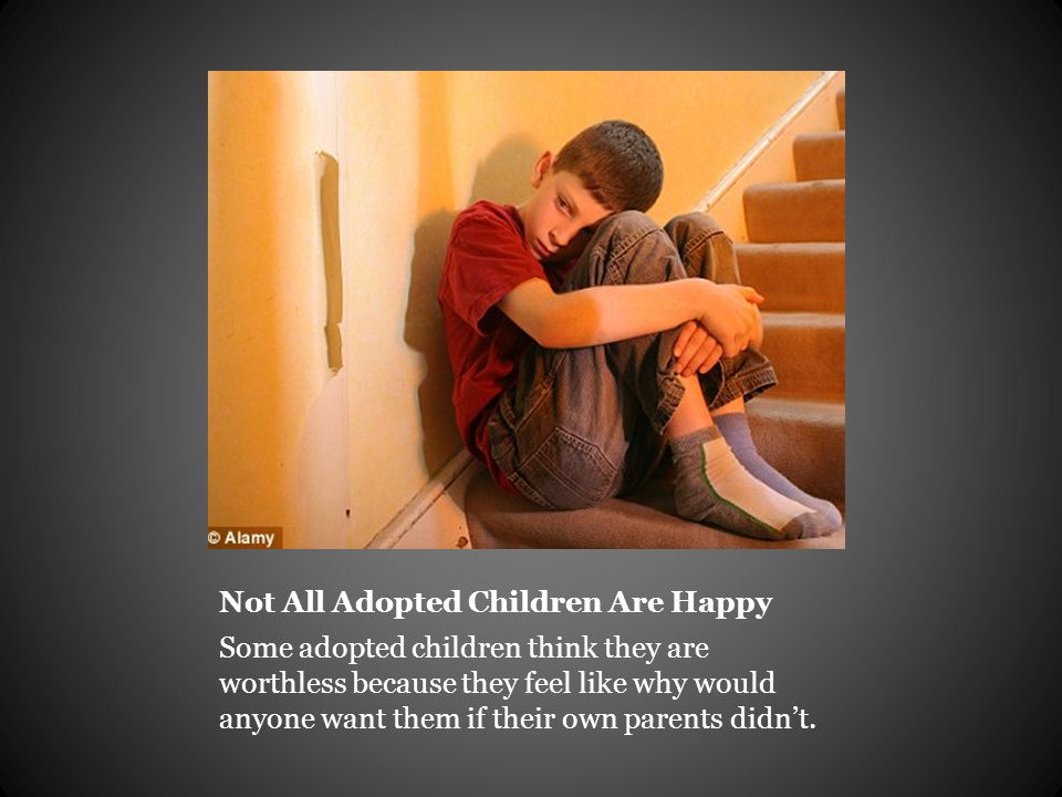 Not All Adopted Children Are Happy Some adopted children think they are worthless because they feel like why would anyone want them if their own parents didn’t.