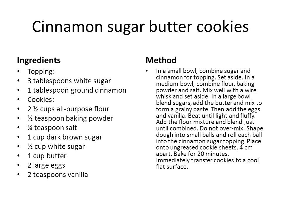 Cinnamon sugar butter cookies Ingredients Topping: 3 tablespoons white sugar 1 tablespoon ground cinnamon Cookies: 2 ½ cups all-purpose flour ½ teaspoon baking powder ¼ teaspoon salt 1 cup dark brown sugar ½ cup white sugar 1 cup butter 2 large eggs 2 teaspoons vanilla Method In a small bowl, combine sugar and cinnamon for topping.