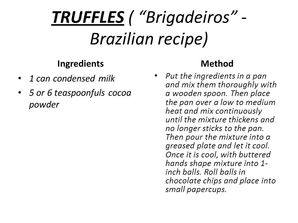 TRUFFLES ( Brigadeiros - Brazilian recipe) Ingredients 1 can condensed milk 5 or 6 teaspoonfuls cocoa powder Method Put the ingredients in a pan and mix them thoroughly with a wooden spoon.