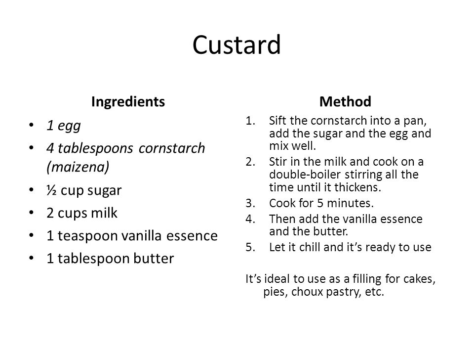 Custard Ingredients 1 egg 4 tablespoons cornstarch (maizena) ½ cup sugar 2 cups milk 1 teaspoon vanilla essence 1 tablespoon butter Method 1.Sift the cornstarch into a pan, add the sugar and the egg and mix well.