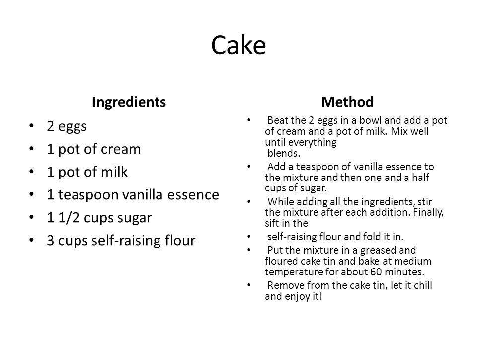 Cake Ingredients 2 eggs 1 pot of cream 1 pot of milk 1 teaspoon vanilla essence 1 1/2 cups sugar 3 cups self-raising flour Method Beat the 2 eggs in a bowl and add a pot of cream and a pot of milk.