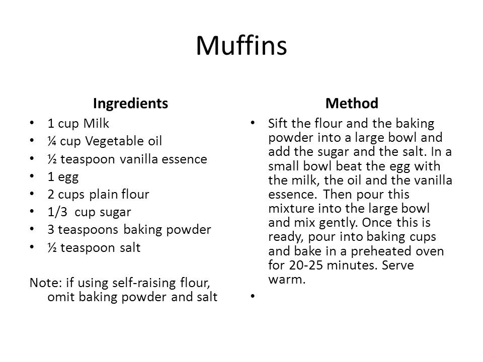 Muffins Ingredients 1 cup Milk ¼ cup Vegetable oil ½ teaspoon vanilla essence 1 egg 2 cups plain flour 1/3 cup sugar 3 teaspoons baking powder ½ teaspoon salt Note: if using self-raising flour, omit baking powder and salt Method Sift the flour and the baking powder into a large bowl and add the sugar and the salt.